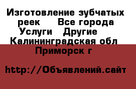 Изготовление зубчатых реек . - Все города Услуги » Другие   . Калининградская обл.,Приморск г.